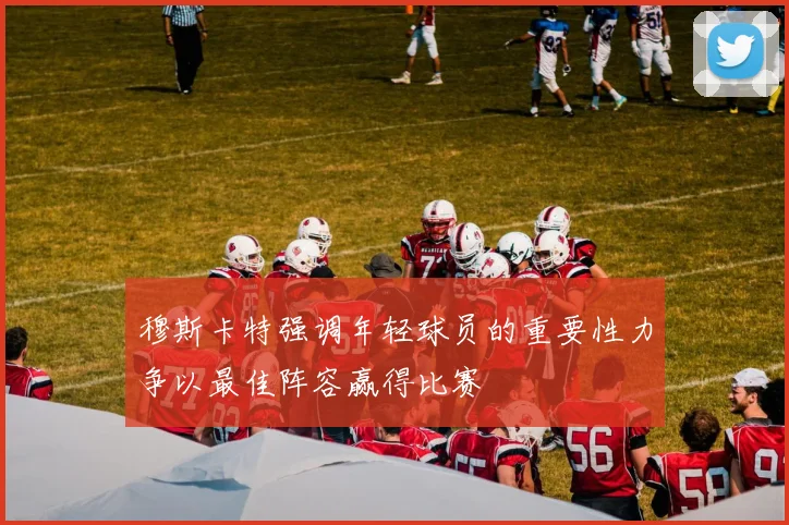 穆斯卡特强调年轻球员的重要性力争以最佳阵容赢得比赛
