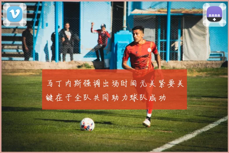 马丁内斯强调出场时间无关紧要关键在于全队共同助力球队成功