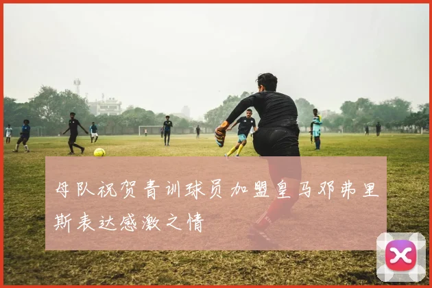 母队祝贺青训球员加盟皇马邓弗里斯表达感激之情