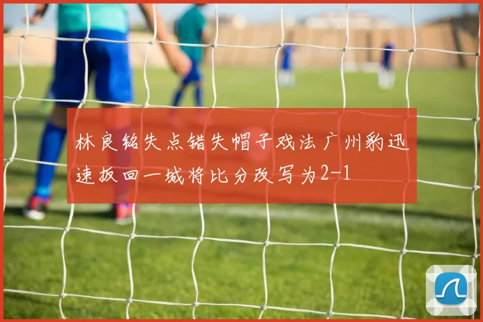 林良铭失点错失帽子戏法广州豹迅速扳回一城将比分改写为2-1