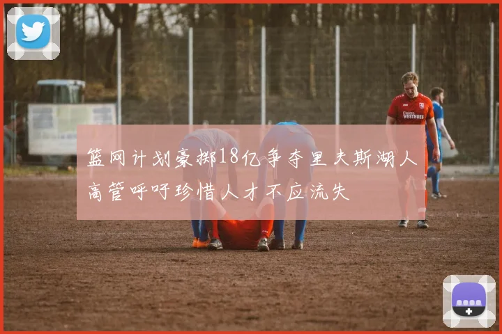 篮网计划豪掷18亿争夺里夫斯湖人高管呼吁珍惜人才不应流失