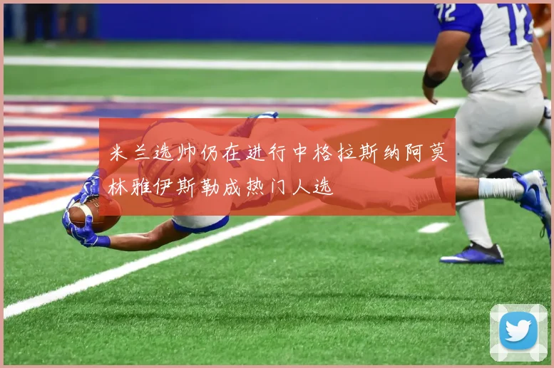 米兰选帅仍在进行中格拉斯纳阿莫林雅伊斯勒成热门人选