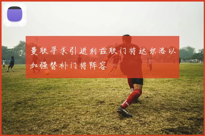 曼联寻求引进利兹联门将达尔洛以加强替补门将阵容