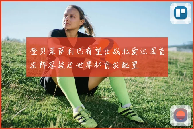 登贝莱萨利巴有望出战北爱法国首发阵容接近世界杯首发配置