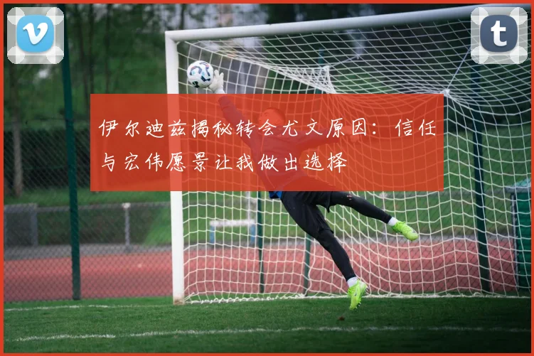 伊尔迪兹揭秘转会尤文原因：信任与宏伟愿景让我做出选择