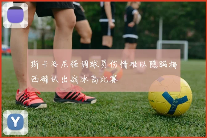 斯卡洛尼强调球员伤情难以隐瞒梅西确认出战冰岛比赛