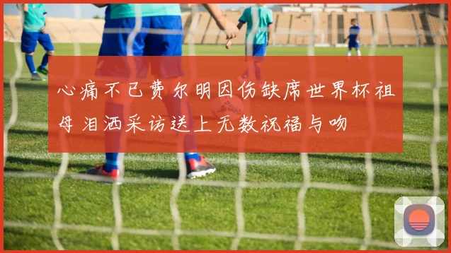 心痛不已费尔明因伤缺席世界杯祖母泪洒采访送上无数祝福与吻