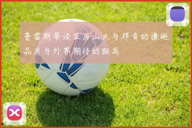 普雷斯蒂谈亚历山大与邓肯的谦逊品质与外界期待的距离