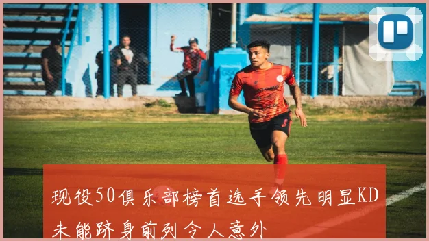 现役50俱乐部榜首选手领先明显KD未能跻身前列令人意外