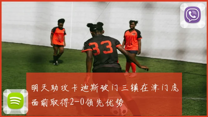 明天助攻卡迪斯破门三镇在津门虎面前取得2-0领先优势