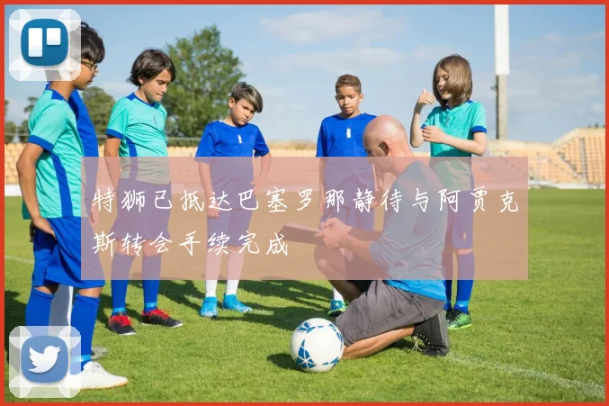 特狮已抵达巴塞罗那静待与阿贾克斯转会手续完成