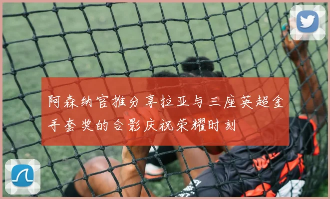 阿森纳官推分享拉亚与三座英超金手套奖的合影庆祝荣耀时刻