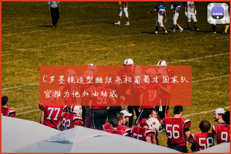 C罗墨镜造型酷炫亮相葡萄牙国家队官推为他加油助威