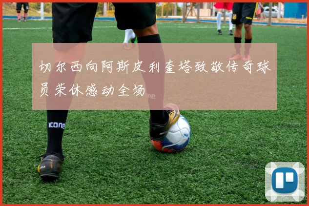 切尔西向阿斯皮利奎塔致敬传奇球员荣休感动全场