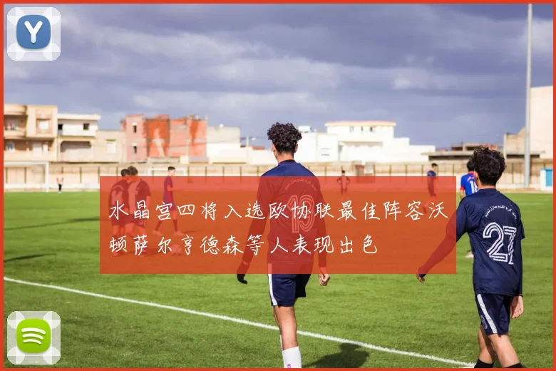 水晶宫四将入选欧协联最佳阵容沃顿萨尔亨德森等人表现出色
