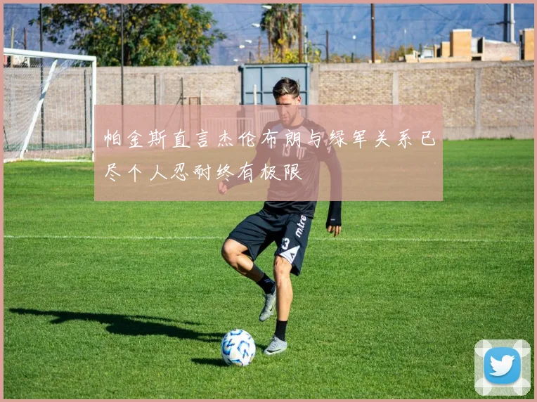 帕金斯直言杰伦布朗与绿军关系已尽个人忍耐终有极限