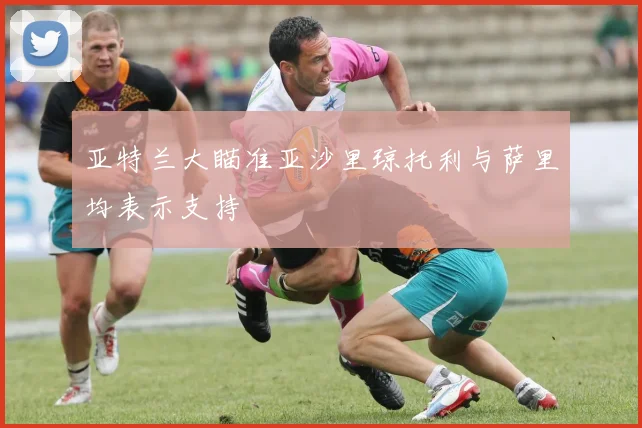 亚特兰大瞄准亚沙里琼托利与萨里均表示支持