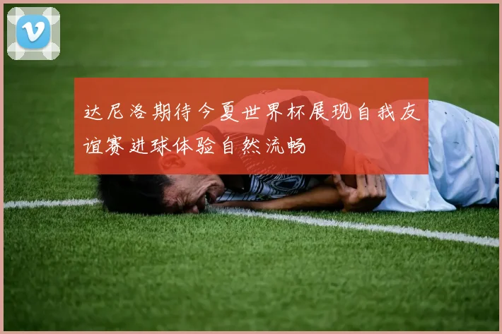 达尼洛期待今夏世界杯展现自我友谊赛进球体验自然流畅
