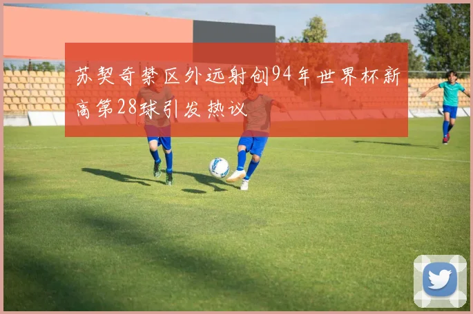 苏契奇禁区外远射创94年世界杯新高第28球引发热议