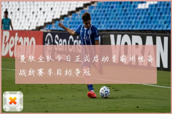 曼联全队今日正式启动季前训练备战新赛季目标争冠