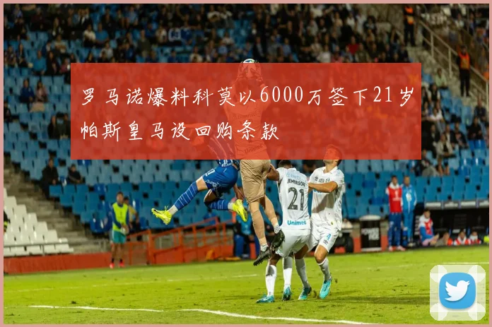 罗马诺爆料科莫以6000万签下21岁帕斯皇马设回购条款