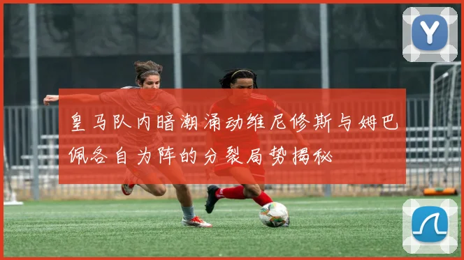 皇马队内暗潮涌动维尼修斯与姆巴佩各自为阵的分裂局势揭秘