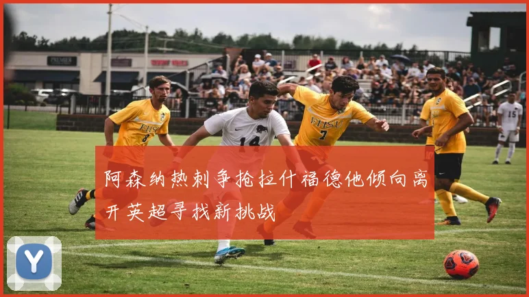 阿森纳热刺争抢拉什福德他倾向离开英超寻找新挑战