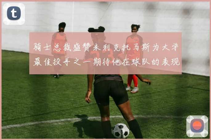骑士总裁盛赞米利克托马斯为大学最佳投手之一期待他在球队的表现
