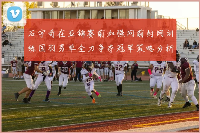 石宇奇在亚锦赛前加强网前封网训练国羽男单全力争夺冠军策略分析