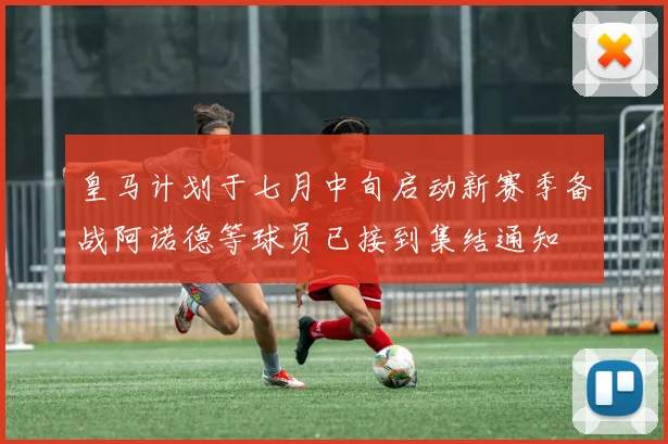 皇马计划于七月中旬启动新赛季备战阿诺德等球员已接到集结通知
