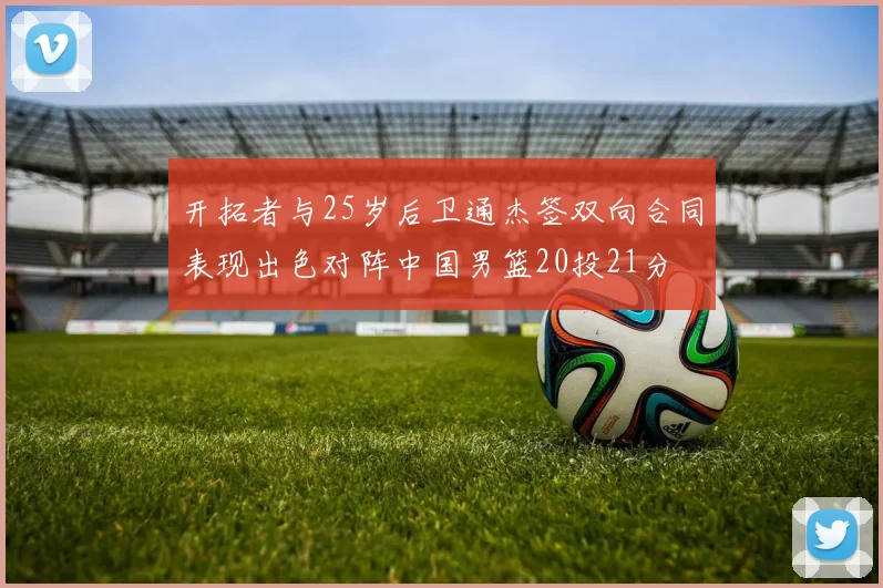 开拓者与25岁后卫通杰签双向合同表现出色对阵中国男篮20投21分